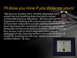“But a more public-spirited calculus would include a humane regard for the kind of labour involved in each alternative…If the regard that many people now have for the wider ramifications of their food choices could be brought to our relationships to our own automobiles, it would help sustain pockets of mindful labour.” (p.102)In this passage Crawford seems to take up a somewhat Marxist critique of “the ever bolder raid of capital into the psychic territory of labour” (perhaps his way of saying increasingly alienated labour). Is Crawford’s idea actually as public-spirited as he claims? Is it more virtuous to be a mindful worker? Is a mindful worker actually more in touch with the real world? Is Crawford actually only arguing for ‘kinder-gentler’ version of capitalism? Is this kind of capitalism any better than any other of its incarnations?Attentiveness, un-selfing, & virtueAlso See: The Pleasures of Eatingby Wendell Berry