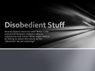 How do objects resist our will? What is the connection between stubborn objects, subjectivity and virtue? What might objects be telling us about the nature of the ‘education’ we are receiving?Disobedient Stuff