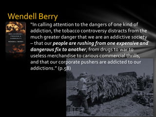 “In calling attention to the dangers of one kind of addiction, the tobacco controversy distracts from the much greater danger that we are an addictive society – that our people are rushing from one expensive and dangerous fix to another, from drugs to war to useless merchandise to carious commercial thrills, and that our corporate pushers are addicted to our addictions.” (p.58)Wendell Berry