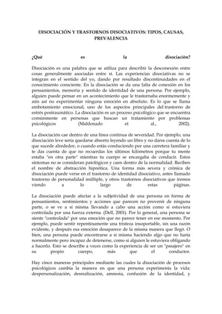 DISOCIACIÓN Y TRASTORNOS DISOCIATIVOS: TIPOS, CAUSAS,
PREVALENCIA
¿Qué es la disociación?
Disociación es una palabra que se utiliza para describir la desconexión entre
cosas generalmente asociadas entre sí. Las experiencias disociativas no se
integran en el sentido del yo, dando por resultado discontinuidades en el
conocimiento consciente. En la disociación se da una falta de conexión en los
pensamientos, memoria y sentido de identidad de una persona. Por ejemplo,
alguien puede pensar en un acontecimiento que le trastornaba enormemente y
aún así no experimentar ninguna emoción en absoluto. Es lo que se llama
embotamiento emocional, uno de los aspectos principales del trastorno de
estrés postraumático. La disociación es un proceso psicológico que se encuentra
comúnmente en personas que buscan un tratamiento por problemas
psicológicos (Maldonado et al., 2002).
La disociación cae dentro de una línea continua de severidad. Por ejemplo, una
disociación leve sería quedarse absorto leyendo un libro y no darse cuenta de lo
que sucede alrededor, o cuando estás conduciendo por una carretera familiar y
te das cuenta de que no recuerdas los últimos kilómetros porque tu mente
estaba "en otra parte" mientras tu cuerpo se encargaba de conducir. Estos
síntomas no se consideran patológicos y caen dentro de la normalidad. Reciben
el nombre de abstracción hipnótica. Una forma más severa y crónica de
disociación puede verse en el trastorno de identidad disociativo, antes llamado
trastorno de personalidad múltiple, y otros trastornos disociativos que iremos
viendo a lo largo de estas páginas.
La disociación puede afectar a la subjetividad de una persona en forma de
pensamientos, sentimientos y acciones que parecen no provenir de ninguna
parte, o se ve a sí misma llevando a cabo una acción como si estuviera
controlada por una fuerza externa. (Dell, 2001). Por lo general, una persona se
siente "controlada" por una emoción que no parece tener en ese momento. Por
ejemplo, puede sentir repentinamente una tristeza insoportable, sin una razón
evidente, y después esa emoción desaparece de la misma manera que llegó. O
bien, una persona puede encontrarse a sí misma haciendo algo que no haría
normalmente pero incapaz de detenerse, como si alguien le estuviera obligando
a hacerlo. Esto se describe a veces como la experiencia de ser un "pasajero" en
su propio cuerpo, más que el conductor.
Hay cinco maneras principales mediante las cuales la disociación de procesos
psicológicos cambia la manera en que una persona experimenta la vida:
despersonalización, desrealización, amnesia, confusión de la identidad, y
 