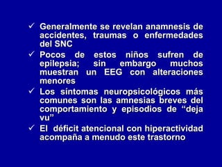 Generalmente se revelan anamnesis de accidentes, traumas o enfermedades del SNC Pocos de estos niños sufren de epilepsia; sin embargo muchos muestran un EEG con alteraciones menores Los síntomas neuropsicológicos más comunes son las amnesias breves del comportamiento y episodios de “deja vu”  El  déficit atencional con hiperactividad acompaña a menudo este trastorno 