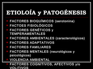 ETIOLOÍA y PATOGÉNESIS FACTORES BIOQUÍMICOS (serotonina) FACTOES FISIOLÓGICOS FACTORES GENÉTICOS y TEMPERAMENTALES FACTORES AMBIENTALES (caracterológicos) FACTORES ADAPTATIVOS FACTORES FAMILIARES FACTORES MENTALES (neurológicos y psicológicos) VIOLENCIA AMBIENTAL FACTORES COGNITIVOS, AFECTIVOS y/o VOLITIVOS 