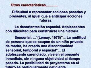 Otras características............ Dificultad a representar acciones pasadas y presentes, al igual que a anticipar acciones futuras. La desorientación espacial. Adolescentes con dificultad para construirse una historia. Sensorial: ...”(Lemay, 1975)”... La multitud de persona que se ocupan de un niño privado de madre, ha creado una discontinuidad sensorial, temporal y espacial”... El adolescente carenciado, vive en el presente inmediato, sin ninguna objetividad al tiempo pasado. La posibilidad de proyectarse en el futuro es particularmente deficiente 