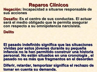 Reparos Clínicos Negación:  Incapacidad a situarse responsable de sus acciones Desafío:  Es el centro de sus conductas. El actuar será el medio obligado que le permita asegurar con respecto a su omnipotencia narcisista. Delito El pasado indefinido significa que las situaciones vividas por estos jóvenes durante su pequeña infancia no le han permitido construir una historia personal. No están situados en una cronología , el pasado no es más que fragmentos en el desorden Diferir, retardar, temporizar significa el rechazo de tomar en cuenta su demanda. 