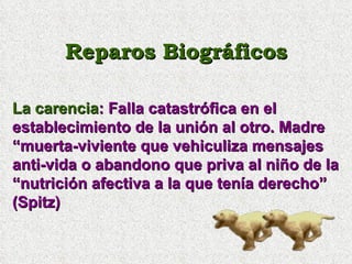Reparos Biográficos La carencia : Falla catastrófica en el establecimiento de la unión al otro. Madre “muerta-viviente que vehiculiza mensajes anti-vida o abandono que priva al niño de la “nutrición afectiva a la que tenía derecho” (Spitz) 