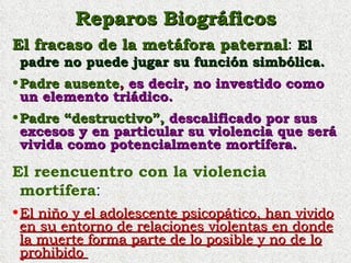 Reparos Biográficos El fracaso de la metáfora paternal :  El padre no puede jugar su función simbólica. Padre   ausente ,  es decir, no investido como un elemento triádico. Padre “destructivo”,  descalificado por sus excesos y en particular su violencia que será vivida como potencialmente mortífera. El reencuentro con la violencia mortífera : El niño y el adolescente psicopático, han vivido en su entorno de relaciones violentas en donde la muerte forma parte de lo posible y no de lo prohibido  