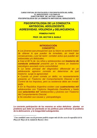 CURSO VIRTUAL DE PSICOLOGÍA Y PSICOPATOLOGÍA DEL NIÑO,
EL ADOLESCENTE Y SU FAMILIA
DIRECTOR PROF. DR. HECTOR S. BASILE
PSICOPATOLOGIA DE LA CONDUCTA ANTISOCIAL ADOLESCENTE.
1
PSICOPATOLOGIA DE LA CONDUCTA
ANTISOCIAL ADOLESCENTE.
AGRESIVIDAD, VIOLENCIA y DELINCUENCIA.
PRIMERA PARTE
PROF. DR. HECTOR S. BASILE
INTRODUCCIÓN
CONCEPTO
● Los jóvenes que presuponen que su futuro es sombrío tratan
de obtener lo que pueden de inmediato, sin medir las
consecuencias, y por tal razón cometen actos que pueden ser
antisociales y/o delictuales.
● Casi el 80 % de los niños y adolescentes con trastorno de
conducta antisocial presentó por lo menos un trastorno
psicológico asociado como comorbilidad.
● La tarea principal del diagnóstico diferencial en un
adolescente agresivo consiste en determinar de qué
trastorno surge la agresividad.
● Cuando un joven comete un delito, no necesariamente
presenta un Trastorno del Comportamiento Disocial o del
Control de los Impulsos, pero su existencia debe ser investi-
gada.
● En la República Argentina existen casi cuatrocientos mil
adolescentes con Trastorno Negativista Desafiante y hasta
casi seiscientos mil 1
adolescentes y jóvenes con Trastorno
del Comportamiento Disocial.
● Se estudian sus causas y psicopatología.
La creciente participación de los menores en actos delictivos plantea un
problema que debe ser planteado en las políticas para enfrentar el problema
de la delincuencia y la inseguridad subsiguientes.
1
Una cantidad como esa de personas podría ocupar más de dos veces la superficie de la
Plaza de Mayo de la ciudad de Buenos Aires
 