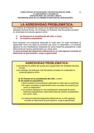 CURSO VIRTUAL DE PSICOLOGÍA Y PSICOPATOLOGÍA DEL NIÑO,
EL ADOLESCENTE Y SU FAMILIA
DIRECTOR PROF. DR. HECTOR S. BASILE
PSICOPATOLOGIA DE LA CONDUCTA ANTISOCIAL ADOLESCENTE.
10
LA AGRESIVIDAD PROBLEMÁTICA:
Los intentos de interpretar las causas de la agresividad problemática han
adoptado diversas formas. Sin embargo, los enfoques más frecuentes consisten
en contemplar la conducta agresiva como:
1- Un fracaso en la socialización del niño, o como
2- Un trastorno psiquiátrico.
Será necesario una evaluación adecuada en cada caso. Es mejor considerar la
agresividad como una clase de conducta que como un diagnóstico. La conducta
agresiva es una manifestación destacada de varios trastornos psiquiátricos y está
relacionada de manera característica con varios otros.
La tarea principal del diagnóstico diferencial en un niño agresivo consiste en
determinar de qué trastorno surge la agresividad.
AGRESIVIDAD PROBLEMÁTICA:
• Los intentos de aclarar las causas de la agresividad han adoptado diversas
formas.
• Sin embargo, los enfoques más frecuentes consisten en contemplar la
conducta agresiva como:
A- Un fracaso en la socialización del niño, o como
B- Un trastorno psiquiátrico.
• Será necesario una evaluación adecuada en cada caso en particular.
• Es mejor considerar la agresividad como una clase de conducta que
como un diagnóstico.
• La conducta agresiva es una manifestación destacada de varios
trastornos psiquiátricos y está relacionada de manera característica
con varios otros.
• La tarea principal del diagnóstico diferencial en un niño agresivo
consiste en determinar de qué trastorno surge la agresividad.
 