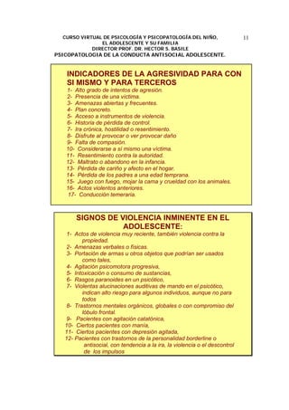 CURSO VIRTUAL DE PSICOLOGÍA Y PSICOPATOLOGÍA DEL NIÑO,
EL ADOLESCENTE Y SU FAMILIA
DIRECTOR PROF. DR. HECTOR S. BASILE
PSICOPATOLOGIA DE LA CONDUCTA ANTISOCIAL ADOLESCENTE.
11
INDICADORES DE LA AGRESIVIDAD PARA CON
SI MISMO Y PARA TERCEROS
1- Alto grado de intentos de agresión.
2- Presencia de una víctima.
3- Amenazas abiertas y frecuentes.
4- Plan concreto.
5- Acceso a instrumentos de violencia.
6- Historia de pérdida de control.
7- Ira crónica, hostilidad o resentimiento.
8- Disfrute al provocar o ver provocar daño
9- Falta de compasión.
10- Considerarse a sí mismo una víctima.
11- Resentimiento contra la autoridad.
12- Maltrato o abandono en la infancia.
13- Pérdida de cariño y afecto en el hogar.
14- Pérdida de los padres a una edad temprana.
15- Juego con fuego, mojar la cama y crueldad con los animales.
16- Actos violentos anteriores.
17- Conducción temeraria.
SIGNOS DE VIOLENCIA INMINENTE EN EL
ADOLESCENTE:
1- Actos de violencia muy reciente, también violencia contra la
propiedad.
2- Amenazas verbales o físicas.
3- Portación de armas u otros objetos que podrían ser usados
como tales,
4- Agitación psicomotora progresiva,
5- Intoxicación o consumo de sustancias,
6- Rasgos paranoides en un psicótico,
7- Violentas alucinaciones auditivas de mando en el psicótico,
indican alto riesgo para algunos individuos, aunque no para
todos
8- Trastornos mentales orgánicos, globales o con compromiso del
lóbulo frontal.
9- Pacientes con agitación catatónica,
10- Ciertos pacientes con manía,
11- Ciertos pacientes con depresión agitada,
12- Pacientes con trastornos de la personalidad borderline o
antisocial, con tendencia a la ira, la violencia o el descontrol
de los impulsos
 