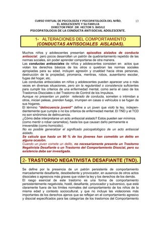 CURSO VIRTUAL DE PSICOLOGÍA Y PSICOPATOLOGÍA DEL NIÑO,
EL ADOLESCENTE Y SU FAMILIA
DIRECTOR PROF. DR. HECTOR S. BASILE
PSICOPATOLOGIA DE LA CONDUCTA ANTISOCIAL ADOLESCENTE.
13
1- ALTERACIONES DEL COMPORTAMIENTO
(CONDUCTAS ANTISOCIALES AISLADAS).
Muchos niños y adolescentes presentan episodios aislados de conducta
antisocial, pero pocos desarrollan un patrón de quebrantamiento repetido de las
normas sociales, sin poder aprender comportarse de otra manera.
Las conductas antisociales de niños y adolescentes consisten en actos que
violan los derechos básicos de los otros o quiebran las normas sociales
apropiadas para su edad, incluyen agresión y crueldad hacia otras personas,
destrucción de la propiedad, piromanía, mentiras, robos, ausentismo escolar,
fugas del hogar, etc.
Las conductas antisociales en niños y adolescentes pueden aparecer una o más
veces en diversas situaciones, pero sin la regularidad o consistencia suficientes
para cumplir los criterios de una enfermedad mental, como sería el caso de los
Trastornos Disociales o del Trastorno de Control de los Impulsos.
Aunque no presentan un patrón reiterado de conducta, someten o intimidan a
otros, inician peleas, prenden fuego, irrumpen en casas o vehículos o se fugan de
sus hogares.
El término “delincuencia juvenil” define a un joven que violó la ley, indepen-
dientemente que cumpla o no los criterios de enfermedad mental. El TND y el TCD
no son sinónimos de delincuencia.
¿Cómo debe interpretarse un acto antisocial aislado? Estos pueden ser mínimos
(como mentir o robar caramelos), hasta los que causan daño permanente e
irreversible (como homicidio).
No es posible generalizar el significado psicopatológico de un acto antisocial
aislado.
Se calcula que hasta un 90 % de los jóvenes han cometido un delito en
alguna ocasión.
Cuando un joven comete un delito, no necesariamente presenta un Trastorno
Negativista Desafiante o un Trastorno del Comportamiento Disocial, pero su
existencia debe ser investigada.
2- TRASTORNO NEGATIVISTA DESAFIANTE (TND).
Se define por la presencia de un patrón persistente de comportamiento
marcadamente desafiante, desobediente y provocador, en ausencia de otros actos
disociales o agresivos más graves que violen la ley y los derechos de los demás.
El rasgo esencial de este trastorno es una forma de comportamiento
persistentemente negativista, hostil, desafiante, provocador y subversivo, que está
claramente fuera de los límites normales del comportamiento de los niños de la
misma edad y contexto sociocultural, y que no incluye las violaciones más
importantes de los derechos ajenos que se reflejan en el comportamiento agresivo
y disocial especificados para las categorías de los trastornos del Comportamiento
 