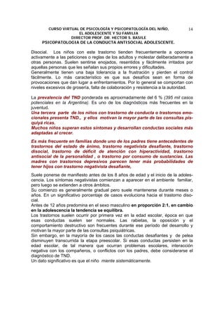 CURSO VIRTUAL DE PSICOLOGÍA Y PSICOPATOLOGÍA DEL NIÑO,
EL ADOLESCENTE Y SU FAMILIA
DIRECTOR PROF. DR. HECTOR S. BASILE
PSICOPATOLOGIA DE LA CONDUCTA ANTISOCIAL ADOLESCENTE.
14
Disocial. Los niños con este trastorno tienden frecuentemente a oponerse
activamente a las peticiones o reglas de los adultos y molestar deliberadamente a
otras personas. Suelen sentirse enojados, resentidos y fácilmente irritados por
aquellas personas que les señalan sus propios errores y dificultades.
Generalmente tienen una baja tolerancia a la frustración y pierden el control
fácilmente. Lo más característico es que sus desafíos sean en forma de
provocaciones que dan lugar a enfrentamientos. Por lo general se comportan con
niveles excesivos de grosería, falta de colaboración y resistencia a la autoridad.
La prevalencia del TND ponderada es aproximadamente del 6 % (395 mil casos
potenciales en la Argentina). Es uno de los diagnósticos más frecuentes en la
juventud.
Una tercera parte de los niños con trastorno de conducta o trastornos emo-
cionales presenta TND., y ellos motivan la mayor parte de las consultas pis-
quiyá ricas.
Muchos niños superan estos síntomas y desarrollan conductas sociales más
adaptadas al crecer.
Es más frecuente en familias donde uno de los padres tiene antecedentes de
trastornos del estado de ánimo, trastorno negativista desafiante, trastorno
disocial, trastorno de déficit de atención con hiperactividad, trastorno
antisocial de la personalidad , o trastorno por consumo de sustancias. Las
madres con trastornos depresivos parecen tener más probabilidades de
tener hijos con trastorno negativista desafiante,
Suele ponerse de manifiesto antes de los 8 años de edad y el inicio de la adoles-
cencia. Los síntomas negativistas comienzan a aparecer en el ambiente familiar,
pero luego se extienden a otros ámbitos.
Su comienzo es generalmente gradual pero suele mantenerse durante meses o
años. En un significativo porcentaje de casos evoluciona hacia el trastorno diso-
cial.
Antes de 12 años predomina en el sexo masculino en proporción 2:1, en cambio
en la adolescencia la tendencia se equilibra.
Los trastornos suelen ocurrir por primera vez en la edad escolar, época en que
esas conductas suelen ser normales. Las rabietas, la oposición y el
comportamiento destructivo son frecuentes durante ese período del desarrollo y
motivan la mayor parte de las consultas psiquiátricas.
Sin embargo, en la mayoría de los casos las conductas desafiantes y de pelea
disminuyen transcurrida la etapa preescolar. Si esas conductas persisten en la
edad escolar, de tal manera que ocurran problemas escolares, interacción
negativa con los compañeros, o conflictos con los padres, debe considerarse el
diagnóstico de TND.
Un dato significativo es que el niño miente sistemáticamente.
 