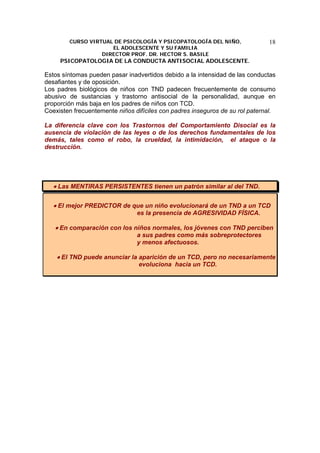 CURSO VIRTUAL DE PSICOLOGÍA Y PSICOPATOLOGÍA DEL NIÑO,
EL ADOLESCENTE Y SU FAMILIA
DIRECTOR PROF. DR. HECTOR S. BASILE
PSICOPATOLOGIA DE LA CONDUCTA ANTISOCIAL ADOLESCENTE.
18
Estos síntomas pueden pasar inadvertidos debido a la intensidad de las conductas
desafiantes y de oposición.
Los padres biológicos de niños con TND padecen frecuentemente de consumo
abusivo de sustancias y trastorno antisocial de la personalidad, aunque en
proporción más baja en los padres de niños con TCD.
Coexisten frecuentemente niños difíciles con padres inseguros de su rol paternal.
La diferencia clave con los Trastornos del Comportamiento Disocial es la
ausencia de violación de las leyes o de los derechos fundamentales de los
demás, tales como el robo, la crueldad, la intimidación, el ataque o la
destrucción.
• Las MENTIRAS PERSISTENTES tienen un patrón similar al del TND.
• El mejor PREDICTOR de que un niño evolucionará de un TND a un TCD
es la presencia de AGRESIVIDAD FÍSICA.
• En comparación con los niños normales, los jóvenes con TND perciben
a sus padres como más sobreprotectores
y menos afectuosos.
• El TND puede anunciar la aparición de un TCD, pero no necesariamente
evoluciona hacia un TCD.
 