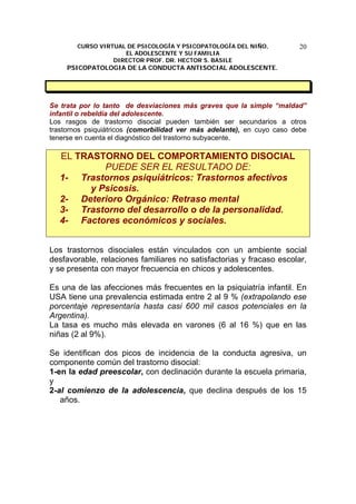 CURSO VIRTUAL DE PSICOLOGÍA Y PSICOPATOLOGÍA DEL NIÑO,
EL ADOLESCENTE Y SU FAMILIA
DIRECTOR PROF. DR. HECTOR S. BASILE
PSICOPATOLOGIA DE LA CONDUCTA ANTISOCIAL ADOLESCENTE.
20
Se trata por lo tanto de desviaciones más graves que la simple “maldad”
infantil o rebeldía del adolescente.
Los rasgos de trastorno disocial pueden también ser secundarios a otros
trastornos psiquiátricos (comorbilidad ver más adelante), en cuyo caso debe
tenerse en cuenta el diagnóstico del trastorno subyacente.
EL TRASTORNO DEL COMPORTAMIENTO DISOCIAL
PUEDE SER EL RESULTADO DE:
1- Trastornos psiquiátricos: Trastornos afectivos
y Psicosis.
2- Deterioro Orgánico: Retraso mental
3- Trastorno del desarrollo o de la personalidad.
4- Factores económicos y sociales.
Los trastornos disociales están vinculados con un ambiente social
desfavorable, relaciones familiares no satisfactorias y fracaso escolar,
y se presenta con mayor frecuencia en chicos y adolescentes.
Es una de las afecciones más frecuentes en la psiquiatría infantil. En
USA tiene una prevalencia estimada entre 2 al 9 % (extrapolando ese
porcentaje representaría hasta casi 600 mil casos potenciales en la
Argentina).
La tasa es mucho más elevada en varones (6 al 16 %) que en las
niñas (2 al 9%).
Se identifican dos picos de incidencia de la conducta agresiva, un
componente común del trastorno disocial:
1-en la edad preescolar, con declinación durante la escuela primaria,
y
2-al comienzo de la adolescencia, que declina después de los 15
años.
 