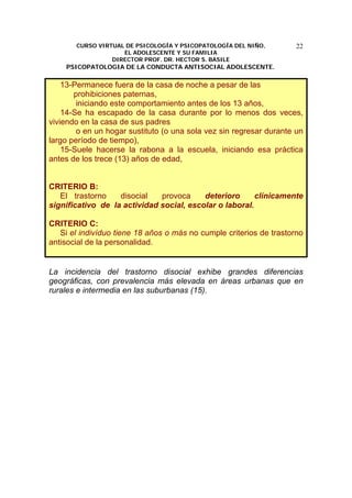 CURSO VIRTUAL DE PSICOLOGÍA Y PSICOPATOLOGÍA DEL NIÑO,
EL ADOLESCENTE Y SU FAMILIA
DIRECTOR PROF. DR. HECTOR S. BASILE
PSICOPATOLOGIA DE LA CONDUCTA ANTISOCIAL ADOLESCENTE.
22
13-Permanece fuera de la casa de noche a pesar de las
prohibiciones paternas,
iniciando este comportamiento antes de los 13 años,
14-Se ha escapado de la casa durante por lo menos dos veces,
viviendo en la casa de sus padres
o en un hogar sustituto (o una sola vez sin regresar durante un
largo período de tiempo),
15-Suele hacerse la rabona a la escuela, iniciando esa práctica
antes de los trece (13) años de edad,
CRITERIO B:
El trastorno disocial provoca deterioro clínicamente
significativo de la actividad social, escolar o laboral.
CRITERIO C:
Si el indivíduo tiene 18 años o más no cumple criterios de trastorno
antisocial de la personalidad.
La incidencia del trastorno disocial exhibe grandes diferencias
geográficas, con prevalencia más elevada en áreas urbanas que en
rurales e intermedia en las suburbanas (15).
 