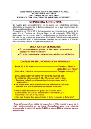 CURSO VIRTUAL DE PSICOLOGÍA Y PSICOPATOLOGÍA DEL NIÑO,
EL ADOLESCENTE Y SU FAMILIA
DIRECTOR PROF. DR. HECTOR S. BASILE
PSICOPATOLOGIA DE LA CONDUCTA ANTISOCIAL ADOLESCENTE.
24
REPUBLICA ARGENTINA
En nuestro país lamentablemente no se cuenta con estadísticas completas
referentes a la magnitud de la delincuencia juvenil, por lo que recurriremos a los
datos parciales existentes
En Argentina en 1996 el 10 % de los acusados por homicidio tenía menos de 18
años. En la Provincia de Buenos Aires, en el quinquenio 1994-1998 las
detenciones de menores en relación con la comisión de delitos han sido el 28 %
del total de las practicadas anualmente. En Capital Federal durante el segundo
trimestre de1999, el 43 % de los menores detenidos fue reincidente; el 8 % de los
menores detenidos lo ha sido por delitos graves (6).
EN LA JUSTICIA DE MENORES,
• En las dos terceras partes de los casos, los menores
aparecen como víctimas y
• En el tercio restante como autores de hechos violentos.
CAUSAS DE DELINCUENCIA EN MENORES:
Entre 10 A 12 años ---------------------------------- Violencia familiar.
Abandono del hogar.
Hasta los 20 años ---------------------------------- Drogas y alcohol.
LOS ADOLESCENTES COMO VÍCTIMAS DE DELITOS (10)
Investigando adolescentes de 12 a 17 años se observó que:
• Cuarto de cada cinco adolescentes viven con miedo a sufrir
algún delito.
• Su mayor temor es la agresión con que se comete el robo o el
arrebato, más que la pérdida de los valores materiales.
• Uno de cada tres manifiesta que ha sido víctima de un
durante el año precedente a la realización del estudio, y la
mayoría lo sufrió en la vía pública.
• Sólo tres de cada diez que sufrieron el delito realizaron la denuncia.2
2
Nota del Autor: Estos datos corresponden a 1998, cuando lo peor de la
crisis socioeconómica no se había desarrollado, pero esta situación
preanunciaba la catástrofe social de 2001, y aun en 2004 la situación es peor
que entonces
 