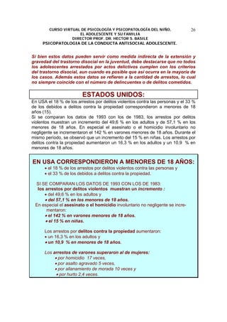 CURSO VIRTUAL DE PSICOLOGÍA Y PSICOPATOLOGÍA DEL NIÑO,
EL ADOLESCENTE Y SU FAMILIA
DIRECTOR PROF. DR. HECTOR S. BASILE
PSICOPATOLOGIA DE LA CONDUCTA ANTISOCIAL ADOLESCENTE.
26
Si bien estos datos pueden servir como medida indirecta de la extensión y
gravedad del trastorno disocial en la juventud, debe destacarse que no todos
los adolescentes arrestados por actos delictivos cumplen con los criterios
del trastorno disocial, aun cuando es posible que así ocurra en la mayoría de
los casos. Además estos datos se refieren a la cantidad de arrestos, lo cual
no siempre coincide con el número de delincuentes o de delitos cometidos.
ESTADOS UNIDOS:
En USA el 18 % de los arrestos por delitos violentos contra las personas y el 33 %
de los debidos a delitos contra la propiedad correspondieron a menores de 18
años (15).
Si se comparan los datos de 1993 con los de 1983, los arrestos por delitos
violentos muestran un incremento del 49,6 % en los adultos y de 57,1 % en los
menores de 18 años. En especial el asesinato o el homicidio involuntario no
negligente se incrementaron el 142 % en varones menores de 18 años. Durante el
mismo período, se observó que un incremento del 15 % en niñas. Los arrestos por
delitos contra la propiedad aumentaron un 16,3 % en los adultos y un 10,9 % en
menores de 18 años.
EN USA CORRESPONDIERON A MENORES DE 18 AÑOS:
• el 18 % de los arrestos por delitos violentos contra las personas y
• el 33 % de los debidos a delitos contra la propiedad.
SI SE COMPARAN LOS DATOS DE 1993 CON LOS DE 1983:
los arrestos por delitos violentos muestran un incremento :
• del 49,6 % en los adultos y
• del 57,1 % en los menores de 18 años.
En especial el asesinato o el homicidio involuntario no negligente se incre-
mentaron:
• el 142 % en varones menores de 18 años.
• el 15 % en niñas.
Los arrestos por delitos contra la propiedad aumentaron:
• un 16,3 % en los adultos y
• un 10,9 % en menores de 18 años.
Los arrestos de varones superaron al de mujeres:
• por homicidio 17 veces,
• por asalto agravado 5 veces,
• por allanamiento de morada 10 veces y
• por hurto 2,4 veces.
 