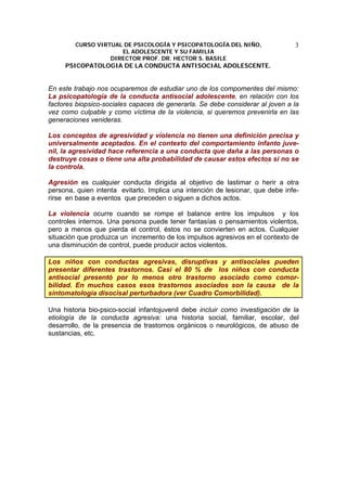 CURSO VIRTUAL DE PSICOLOGÍA Y PSICOPATOLOGÍA DEL NIÑO,
EL ADOLESCENTE Y SU FAMILIA
DIRECTOR PROF. DR. HECTOR S. BASILE
PSICOPATOLOGIA DE LA CONDUCTA ANTISOCIAL ADOLESCENTE.
3
En este trabajo nos ocuparemos de estudiar uno de los compomentes del mismo:
La psicopatología de la conducta antisocial adolescente, en relación con los
factores biopsico-sociales capaces de generarla. Se debe considerar al joven a la
vez como culpable y como víctima de la violencia, si queremos prevenirla en las
generaciones venideras.
Los conceptos de agresividad y violencia no tienen una definición precisa y
universalmente aceptados. En el contexto del comportamiento infanto juve-
nil, la agresividad hace referencia a una conducta que daña a las personas o
destruye cosas o tiene una alta probabilidad de causar estos efectos si no se
la controla.
Agresión es cualquier conducta dirigida al objetivo de lastimar o herir a otra
persona, quien intenta evitarlo. Implica una intención de lesionar, que debe infe-
rirse en base a eventos que preceden o siguen a dichos actos.
La violencia ocurre cuando se rompe el balance entre los impulsos y los
controles internos. Una persona puede tener fantasías o pensamientos violentos,
pero a menos que pierda el control, éstos no se convierten en actos. Cualquier
situación que produzca un incremento de los impulsos agresivos en el contexto de
una disminución de control, puede producir actos violentos.
Los niños con conductas agresivas, disruptivas y antisociales pueden
presentar diferentes trastornos. Casi el 80 % de los niños con conducta
antisocial presentó por lo menos otro trastorno asociado como comor-
bilidad. En muchos casos esos trastornos asociados son la causa de la
sintomatología disocisal perturbadora (ver Cuadro Comorbilidad).
Una historia bio-psico-social infantojuvenil debe incluir como investigación de la
etiología de la conducta agresiva: una historia social, familiar, escolar, del
desarrollo, de la presencia de trastornos orgánicos o neurológicos, de abuso de
sustancias, etc.
 