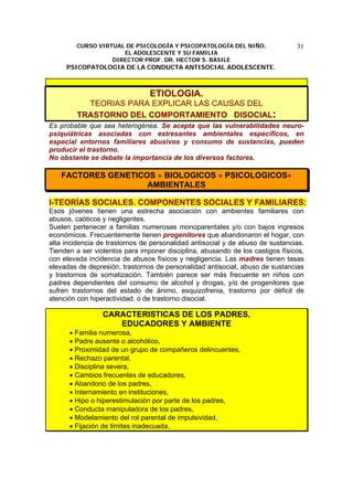 CURSO VIRTUAL DE PSICOLOGÍA Y PSICOPATOLOGÍA DEL NIÑO,
EL ADOLESCENTE Y SU FAMILIA
DIRECTOR PROF. DR. HECTOR S. BASILE
PSICOPATOLOGIA DE LA CONDUCTA ANTISOCIAL ADOLESCENTE.
31
ETIOLOGIA.
TEORIAS PARA EXPLICAR LAS CAUSAS DEL
TRASTORNO DEL COMPORTAMIENTO DISOCIAL:
Es probable que sea heterogénea. Se acepta que las vulnerabilidades neuro-
psiquiátricas asociadas con estresantes ambientales específicos, en
especial entornos familiares abusivos y consumo de sustancias, pueden
producir el trastorno.
No obstante se debate la importancia de los diversos factores.
FACTORES GENETICOS + BIOLOGICOS + PSICOLOGICOS+
AMBIENTALES
I-TEORÍAS SOCIALES. COMPONENTES SOCIALES Y FAMILIARES:
Esos jóvenes tienen una estrecha asociación con ambientes familiares con
abusos, caóticos y negligentes.
Suelen pertenecer a familias numerosas monoparentales y/o con bajos ingresos
económicos. Frecuentemente tienen progenitores que abandonaron el hogar, con
alta incidencia de trastornos de personalidad antisocial y de abuso de sustancias.
Tienden a ser violentos para imponer disciplina, abusando de los castigos físicos,
con elevada incidencia de abusos físicos y negligencia. Las madres tienen tasas
elevadas de depresión, trastornos de personalidad antisocial, abuso de sustancias
y trastornos de somatización. También parece ser más frecuente en niños con
padres dependientes del consumo de alcohol y drogas, y/o de progenitores que
sufren trastornos del estado de ánimo, esquizofrenia, trastorno por déficit de
atención con hiperactividad, o de trastorno disocial.
CARACTERISTICAS DE LOS PADRES,
EDUCADORES Y AMBIENTE
• Familia numerosa,
• Padre ausente o alcohólico,
• Proximidad de un grupo de compañeros delincuentes,
• Rechazo parental,
• Disciplina severa,
• Cambios frecuentes de educadores,
• Abandono de los padres,
• Internamiento en instituciones,
• Hipo o hiperestimulación por parte de los padres,
• Conducta manipuladora de los padres,
• Modelamiento del rol parental de impulsividad,
• Fijación de límites inadecuada,
 