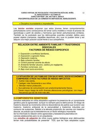 CURSO VIRTUAL DE PSICOLOGÍA Y PSICOPATOLOGÍA DEL NIÑO,
EL ADOLESCENTE Y SU FAMILIA
DIRECTOR PROF. DR. HECTOR S. BASILE
PSICOPATOLOGIA DE LA CONDUCTA ANTISOCIAL ADOLESCENTE.
32
• Disciplina inconsistente e impredecible.
Las teorías sociales proponen que estos jóvenes tienen comportamientos
perturbadores como consecuencia de tomar como modelos e iniciar el proceso de
aprendizaje a partir de adultos y hermanos que tienen perturbaciones similares.
También se ha postulado que los delincuentes juveniles cometen delitos para
poseer objetos (camperas, zapatillas deportivas, etc.) que no pueden tener y así
adquirir una mejor posición social frente a sus compañeros.
RELACION ENTRE AMBIENTE FAMILIAR Y TRASTORNOS
DISOCIALES
FACTORES DE RIESGO ESPECIFICO
1- Exposición a conflictos familiares,
2- Exposición a agresión física,
3- Depresión materna,
4- Baja cohesión familiar,
5- Control parental carente de afecto
6- Ambiente familiar abusivo, caótico y/o negligente,
7- Familias numerosas, con
8- Bajo nivel socio-econónico.
LA SITUACIÓN DE LAS FAMILIAS CON BAJO NIVEL SOCIO-ECONÓMICO
COMPRENDE OTROS FACTORES DE RIESGO IMPLÍCITOS:
Sufren más estrés,
↑ Castigan más físicamente a sus niños,
→ Brindan menor protección,
↓ Sus patrones de comunicación son predominantemente físicos,
° Tienen mayor riesgo de sufrir diversas alteraciones psicológicas con mayor
frecuencia que las de nivel más alto.
II-COMPONENTES GENETICOS:
Estudios realizados en niños adoptados sugirieron la presencia de un componente
genético para la agresividad, aunque no siempre para la delincuencia. El riesgo de
trastorno disocial se incrementa entre la descendencia de padres que tuvieron ese
trastorno, trastorno antisocial de la personalidad y trastornos inducidos por
consumo de sustancias. Debido a la elevada proporción de varones con trastorno
disocial, se postuló que la testosterona es un factor etiológico importante.
Se ha informado la relación entre agresividad y testosterona plasmática en
varones adolescentes pero no en prepúberes.
Los estudios de adopción de niños cuyos padres biológicos eran delincuentes
tenían más probabilidades de presentar TCD, que los hijos adoptados cuyos
 