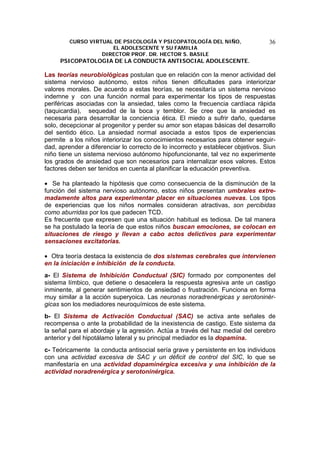 CURSO VIRTUAL DE PSICOLOGÍA Y PSICOPATOLOGÍA DEL NIÑO,
EL ADOLESCENTE Y SU FAMILIA
DIRECTOR PROF. DR. HECTOR S. BASILE
PSICOPATOLOGIA DE LA CONDUCTA ANTISOCIAL ADOLESCENTE.
36
Las teorías neurobiológicas postulan que en relación con la menor actividad del
sistema nervioso autónomo, estos niños tienen dificultades para interiorizar
valores morales. De acuerdo a estas teorías, se necesitaría un sistema nervioso
indemne y con una función normal para experimentar los tipos de respuestas
periféricas asociadas con la ansiedad, tales como la frecuencia cardíaca rápida
(taquicardia), sequedad de la boca y temblor. Se cree que la ansiedad es
necesaria para desarrollar la conciencia ética. El miedo a sufrir daño, quedarse
solo, decepcionar al progenitor y perder su amor son etapas básicas del desarrollo
del sentido ético. La ansiedad normal asociada a estos tipos de experiencias
permite a los niños interiorizar los conocimientos necesarios para obtener seguir-
dad, aprender a diferenciar lo correcto de lo incorrecto y establecer objetivos. Siun
niño tiene un sistema nervioso autónomo hipofuncionante, tal vez no experimente
los grados de ansiedad que son necesarios para internalizar esos valores. Estos
factores deben ser tenidos en cuenta al planificar la educación preventiva.
• Se ha planteado la hipótesis que como consecuencia de la disminución de la
función del sistema nervioso autónomo, estos niños presentan umbrales extre-
madamente altos para experimentar placer en situaciones nuevas. Los tipos
de experiencias que los niños normales consideran atractivas, son percibidas
como aburridas por los que padecen TCD.
Es frecuente que expresen que una situación habitual es tediosa. De tal manera
se ha postulado la teoría de que estos niños buscan emociones, se colocan en
situaciones de riesgo y llevan a cabo actos delictivos para experimentar
sensaciones excitatorias.
• Otra teoría destaca la existencia de dos sistemas cerebrales que intervienen
en la iniciación e inhibición de la conducta.
a- El Sistema de Inhibición Conductual (SIC) formado por componentes del
sistema límbico, que detiene o desacelera la respuesta agresiva ante un castigo
inminente, al generar sentimientos de ansiedad o frustración. Funciona en forma
muy similar a la acción superyoica. Las neuronas noradrenérgicas y serotoninér-
gicas son los mediadores neuroquímicos de este sistema.
b- El Sistema de Activación Conductual (SAC) se activa ante señales de
recompensa o ante la probabilidad de la inexistencia de castigo. Este sistema da
la señal para el abordaje y la agresión. Actúa a través del haz medial del cerebro
anterior y del hipotálamo lateral y su principal mediador es la dopamina.
c- Teóricamente la conducta antisocial sería grave y persistente en los individuos
con una actividad excesiva de SAC y un déficit de control del SIC, lo que se
manifestaría en una actividad dopaminérgica excesiva y una inhibición de la
actividad noradrenérgica y serotoninérgica.
 