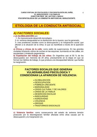 CURSO VIRTUAL DE PSICOLOGÍA Y PSICOPATOLOGÍA DEL NIÑO,
EL ADOLESCENTE Y SU FAMILIA
DIRECTOR PROF. DR. HECTOR S. BASILE
PSICOPATOLOGIA DE LA CONDUCTA ANTISOCIAL ADOLESCENTE.
4
ETIOLOGIA DE LA CONDUCTA ANTISOCIAL
A) FACTORES SOCIALES:
• LA GLOBALIZACIÓN con:
1- Su impresionante desarrollo tecnológico,
2- la extrema desigualdad en la distribución de la riqueza, que ha generado,
3- crea problemas sociales como la desocupación y la marginación social, que
afectan a la situación de la niñez, lo que se manifiesta a través de la aparición
de:
a) Chicos y chicas de la calle: como estilo de supervivencia. En las grandes
ciudades limpiando vidrios de coches en las esquinas, durmiendo en las calles, sin
escolaridad y inhalando pegamentos.
b) Explotación del trabajo de los niños: En Argentina casi el 50 % de los
desocupados son menores de 24 años, precisamente en la etapa en que se
forman los hábitos de trabajo, lo que produce una discapacidad laboral, que facilita
la marginación.
FACTORES SOCIALES QUE GENERAN
VULNERABILIDAD PSICOLOGICA Y
CONDICIONAN LA APARICION DE VIOLENCIA:
• GLOBALIZACION
• DESOCUPACION
• POBREZA CRECIENTE
• MARGINALIDAD
• CRISIS CULTURAL Y DE VALORES
• CRISIS DE LA FAMILIA
• DESERCION ESCOLAR
• INSEGURIDAD
• AGRESIVIDAD
• VIOLENCIA
• DROGAS
• TRASTORNOS DISOCIALES
c) Violencia familiar: como consecuencia del estado de extrema tensión
producido por la desintegración familiar afectada entre otras causas por la
desocupación y la marginación (2).
 