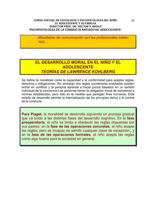 CURSO VIRTUAL DE PSICOLOGÍA Y PSICOPATOLOGÍA DEL NIÑO,
EL ADOLESCENTE Y SU FAMILIA
DIRECTOR PROF. DR. HECTOR S. BASILE
PSICOPATOLOGIA DE LA CONDUCTA ANTISOCIAL ADOLESCENTE.
40
dificultades de comunicación con los profesionales tratan-
tes).
EL DESARROLLO MORAL EN EL NIÑO Y EL
ADOLESCENTE
TEORÍAS DE LAWRENCE KOHLBERG
Se define la moralidad como la capacidad y la conformidad para aceptar reglas,
derechos y obligaciones. Sin embargo dos reglas socialmente aceptadas pueden
entrar en conflicto y la persona aprende a hacer juicios basados en un sentido
individual de la conciencia Las personas tienen la obligación moral de someterse a
normas establecidas, pero sólo en la medida que persigan fines humanos. Este
estado de desarrollo permite la internalización de los principios éticos y el control
de la conducta.
Para Piaget, la moralidad se desarrolla siguiendo un proceso gradual
que va unido a las distintas fases del desarrollo cognitivo. En la fase
preoperatoria, el niño se limita a obedecer las reglas impuestas por
sus padres; en la fase de las operaciones concretas, el niño acepta
las reglas, pero es incapaz de admitir cualquier clase de excepción., y
en la fase de las operaciones formales, el niño acepta las reglas
como algo bueno para la sociedad en general.
 