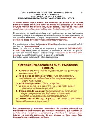 CURSO VIRTUAL DE PSICOLOGÍA Y PSICOPATOLOGÍA DEL NIÑO,
EL ADOLESCENTE Y SU FAMILIA
DIRECTOR PROF. DR. HECTOR S. BASILE
PSICOPATOLOGIA DE LA CONDUCTA ANTISOCIAL ADOLESCENTE.
42
al mismo tiempo que el propio. Son incapaces de asumir el rol de otro.
Piensan de modo lineal; sólo tienen en cuenta las reacciones de los demás
después de tratar de satisfacer sus propios deseos. Sus actos no se basan en
elecciones con sentido social, debido a sus limitaciones cognitivas.
El autor afirma que en el tratamiento de la sociopatía lo mejor es que las Interven-
ciones se guíen por la estrategia de establecer límites protectores de los esfuerzos
del paciente tendientes a lograr independencia, fomentando una mayor
conciencia de los derechos y los sentimientos de los demás.
Por medio de una revisión de la historia biográfica del paciente es posible definir
una lista de “zonas problema”.
Dentro de cada una de ellas es útil investigar y detectar las DISTORSIONES
COGNITIVAS susceptibles de intervención terapéutica. Lo típico es que un
paciente con trastorno disocial o antisocial tenga un conjunto de creencias erró-
neas que “según él”, le convienen y lo guían en su conducta.
Entre ellas suelen incluirse entre otras, las siguientes:
DISTORSIONES COGNITIVAS EN EL TRASTORNO
DISOCIAL
1- Justificación: “Mis acciones se justifican por que quiero algo
o quiero evitar algo”.
2- Todo lo que se piensa es verdad: “Mis pensamientos y
sentimientos son totalmente exactos, simplemente porque
se me han ocurrido”.
3- Infalibilidad personal: “Siempre elijo bien”.
4- Lo que se siente es lo real: “Sé que tengo razón porque
siento que está bien lo que hice”.
5- Impotencia de los otros: “Lo que piensen los otros no tien
en por qué pesar en mis decisiones, a menos que
controlen las consecuencias inmediatas para mí”.
6- Consecuencias de bajo impacto: “No habrá consecuencias
indeseables o no me importarán”.
Los pensamientos y reacciones automáticas del paciente antisocial son
frecuentemente distorcionados por creencias interesadas, que subrayan las
satisfacciones inmediatas y personales y minimizan las consecuencias
futuras. La creencia subyacente de que siempre se tiene razón hace
improbable que cuestione sus acciones.
 