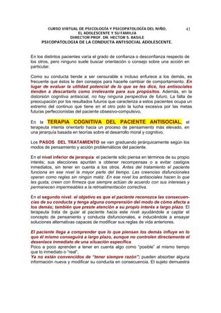 CURSO VIRTUAL DE PSICOLOGÍA Y PSICOPATOLOGÍA DEL NIÑO,
EL ADOLESCENTE Y SU FAMILIA
DIRECTOR PROF. DR. HECTOR S. BASILE
PSICOPATOLOGIA DE LA CONDUCTA ANTISOCIAL ADOLESCENTE.
43
En los distintos pacientes varía el grado de confianza o desconfianza respecto de
los otros, pero ninguno suele buscar orientación o consejo sobre una acción en
particular.
Como su conducta tiende a ser censurable e incluso enfurece a los demás, es
frecuente que éstos le den consejos para hacerle cambiar de comportamiento. En
lugar de evaluar la utilidad potencial de lo que se les dice, los antisociales
tienden a descartarlo como irrelevante para sus propósitos. Además, en la
distorsión cognitiva antisocial, no hay ninguna perspectiva de futuro. La falta de
preocupación por los resultados futuros que caracteriza a estos pacientes ocupa un
extremo del continuo que tiene en el otro polo la lucha excesiva por las metas
futuras perfeccionistas del paciente obsesivo-compulsivo.
En la TERAPIA COGNITIVA DEL PACIENTE ANTISOCIAL, el
terapeuta intenta orientarlo hacia un proceso de pensamiento más elevado, en
una jerarquía basada en teorías sobre el desarrollo moral y cognitivo.
Los PASOS DEL TRATAMIENTO se van graduando jerárquicamente según los
modos de pensamiento y acción problemáticos del paciente.
En el nivel inferior de jerarquía: el paciente sólo piensa en términos de su propio
interés; sus elecciones apuntan a obtener recompensas o a evitar castigos
inmediatos, sin tener en cuenta a los otros. Antes del tratamiento el paciente
funciona en ese nivel la mayor parte del tiempo. Las creencias disfuncionales
operan como reglas sin ningún matiz. En ese nivel los antisociales hacen lo que
les gusta, creen con firmeza que siempre actúan de acuerdo con sus intereses y
permanecen impermeables a la retroalimentación correctiva.
En el segundo nivel: el objetivo es que el paciente reconozca las consecuen-
cias de su conducta y tenga alguna comprensión del modo de cómo afecta a
los demás; también que preste atención a su propio interés a largo plazo. El
terapeuta trata de guiar al paciente hacia este nivel ayudándole a captar el
concepto de pensaniento y conducta disfuncionales, e induciéndole a ensayar
soluciones alternativas capaces de modificar sus reglas de vida anteriores.
El paciente llega a comprender que lo que piensan los demás influye en lo
que él mismo conseguirá a largo plazo, aunque no controlen directamente el
desenlace inmediato de una situación específica.
Poco a poco aprenden a tener en cuenta algo como “posible” al mismo tiempo
que lo inmediato o “real”.
Ya no están convencidos de “tener siempre razón”; pueden absorber alguna
información nueva y modificar su conducta en consecuencia. El sujeto demuestra
 