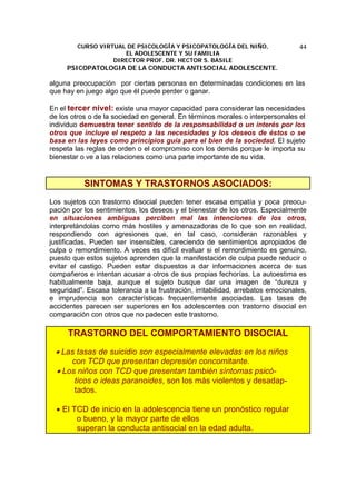 CURSO VIRTUAL DE PSICOLOGÍA Y PSICOPATOLOGÍA DEL NIÑO,
EL ADOLESCENTE Y SU FAMILIA
DIRECTOR PROF. DR. HECTOR S. BASILE
PSICOPATOLOGIA DE LA CONDUCTA ANTISOCIAL ADOLESCENTE.
44
alguna preocupación por ciertas personas en determinadas condiciones en las
que hay en juego algo que él puede perder o ganar.
En el tercer nivel: existe una mayor capacidad para considerar las necesidades
de los otros o de la sociedad en general. En términos morales o interpersonales el
individuo demuestra tener sentido de la responsabilidad o un interés por los
otros que incluye el respeto a las necesidades y los deseos de éstos o se
basa en las leyes como principios guía para el bien de la sociedad. El sujeto
respeta las reglas de orden o el compromiso con los demás porque le importa su
bienestar o ve a las relaciones como una parte importante de su vida.
SINTOMAS Y TRASTORNOS ASOCIADOS:
Los sujetos con trastorno disocial pueden tener escasa empatía y poca preocu-
pación por los sentimientos, los deseos y el bienestar de los otros. Especialmente
en situaciones ambiguas perciben mal las intenciones de los otros,
interpretándolas como más hostiles y amenazadoras de lo que son en realidad,
respondiendo con agresiones que, en tal caso, consideran razonables y
justificadas. Pueden ser insensibles, careciendo de sentimientos apropiados de
culpa o remordimiento. A veces es difícil evaluar si el remordimiento es genuino,
puesto que estos sujetos aprenden que la manifestación de culpa puede reducir o
evitar el castigo. Pueden estar dispuestos a dar informaciones acerca de sus
compañeros e intentan acusar a otros de sus propias fechorías. La autoestima es
habitualmente baja, aunque el sujeto busque dar una imagen de “dureza y
seguridad”. Escasa tolerancia a la frustración, irritabilidad, arrebatos emocionales,
e imprudencia son características frecuentemente asociadas. Las tasas de
accidentes parecen ser superiores en los adolescentes con trastorno disocial en
comparación con otros que no padecen este trastorno.
TRASTORNO DEL COMPORTAMIENTO DISOCIAL
• Las tasas de suicidio son especialmente elevadas en los niños
con TCD que presentan depresión concomitante.
• Los niños con TCD que presentan también síntomas psicó-
ticos o ideas paranoides, son los más violentos y desadap-
tados.
• El TCD de inicio en la adolescencia tiene un pronóstico regular
o bueno, y la mayor parte de ellos
superan la conducta antisocial en la edad adulta.
 