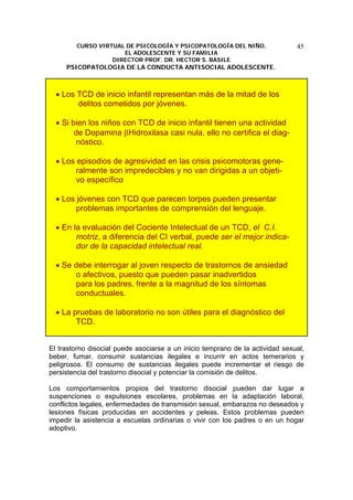CURSO VIRTUAL DE PSICOLOGÍA Y PSICOPATOLOGÍA DEL NIÑO,
EL ADOLESCENTE Y SU FAMILIA
DIRECTOR PROF. DR. HECTOR S. BASILE
PSICOPATOLOGIA DE LA CONDUCTA ANTISOCIAL ADOLESCENTE.
45
• Los TCD de inicio infantil representan más de la mitad de los
delitos cometidos por jóvenes.
• Si bien los niños con TCD de inicio infantil tienen una actividad
de Dopamina βHidroxilasa casi nula, ello no certifica el diag-
nóstico.
• Los episodios de agresividad en las crisis psicomotoras gene-
ralmente son impredecibles y no van dirigidas a un objeti-
vo específico
• Los jóvenes con TCD que parecen torpes pueden presentar
problemas importantes de comprensión del lenguaje.
• En la evaluación del Cociente Intelectual de un TCD, el C.I.
motriz, a diferencia del CI verbal, puede ser el mejor indica-
dor de la capacidad intelectual real.
• Se debe interrogar al joven respecto de trastornos de ansiedad
o afectivos, puesto que pueden pasar inadvertidos
para los padres, frente a la magnitud de los síntomas
conductuales.
• La pruebas de laboratorio no son útiles para el diagnóstico del
TCD.
El trastorno disocial puede asociarse a un inicio temprano de la actividad sexual,
beber, fumar, consumir sustancias ilegales e incurrir en actos temerarios y
peligrosos. El consumo de sustancias ilegales puede incrementar el riesgo de
persistencia del trastorno disocial y potenciar la comisión de delitos.
Los comportamientos propios del trastorno disocial pueden dar lugar a
suspenciones o expulsiones escolares, problemas en la adaptación laboral,
conflictos legales, enfermedades de transmisión sexual, embarazos no deseados y
lesiones físicas producidas en accidentes y peleas. Estos problemas pueden
impedir la asistencia a escuelas ordinarias o vivir con los padres o en un hogar
adoptivo.
 