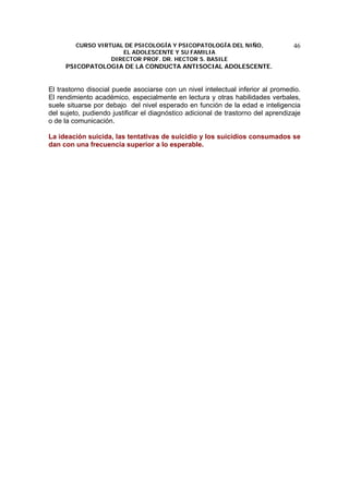 CURSO VIRTUAL DE PSICOLOGÍA Y PSICOPATOLOGÍA DEL NIÑO,
EL ADOLESCENTE Y SU FAMILIA
DIRECTOR PROF. DR. HECTOR S. BASILE
PSICOPATOLOGIA DE LA CONDUCTA ANTISOCIAL ADOLESCENTE.
46
El trastorno disocial puede asociarse con un nivel intelectual inferior al promedio.
El rendimiento académico, especialmente en lectura y otras habilidades verbales,
suele situarse por debajo del nivel esperado en función de la edad e inteligencia
del sujeto, pudiendo justificar el diagnóstico adicional de trastorno del aprendizaje
o de la comunicación.
La ideación suicida, las tentativas de suicidio y los suicidios consumados se
dan con una frecuencia superior a lo esperable.
 