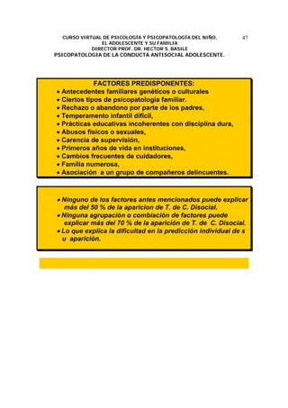 CURSO VIRTUAL DE PSICOLOGÍA Y PSICOPATOLOGÍA DEL NIÑO,
EL ADOLESCENTE Y SU FAMILIA
DIRECTOR PROF. DR. HECTOR S. BASILE
PSICOPATOLOGIA DE LA CONDUCTA ANTISOCIAL ADOLESCENTE.
47
FACTORES PREDISPONENTES:
• Antecedentes familiares genéticos o culturales
• Ciertos tipos de psicopatología familiar.
• Rechazo o abandono por parte de los padres,
• Temperamento infantil difícil,
• Prácticas educativas incoherentes con disciplina dura,
• Abusos físicos o sexuales,
• Carencia de supervisión,
• Primeros años de vida en instituciones,
• Cambios frecuentes de cuidadores,
• Familia numerosa,
• Asociación a un grupo de compañeros delincuentes.
• Ninguno de los factores antes mencionados puede explicar
más del 50 % de la aparicion de T. de C. Disocial.
• Ninguna agrupación o combiación de factores puede
explicar más del 70 % de la aparición de T. de C. Disocial.
• Lo que explica la dificultad en la predicción individual de s
u aparición.
 