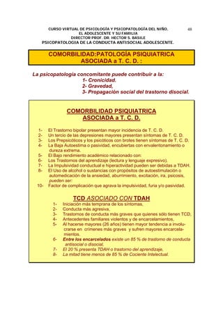 CURSO VIRTUAL DE PSICOLOGÍA Y PSICOPATOLOGÍA DEL NIÑO,
EL ADOLESCENTE Y SU FAMILIA
DIRECTOR PROF. DR. HECTOR S. BASILE
PSICOPATOLOGIA DE LA CONDUCTA ANTISOCIAL ADOLESCENTE.
48
COMORBILIDAD:PATOLOGÍA PSIQUIATRICA
ASOCIADA a T. C. D. :
La psicopatologia concomitante puede contribuir a la:
1- Cronicidad.
2- Gravedad,
3- Propagación social del trastorno disocial.
COMORBILIDAD PSIQUIATRICA
ASOCIADA a T. C. D.
1- El Trastorno bipolar presentan mayor incidencia de T. C. D.
2- Un tercio de las depresiones mayores presentan síntomas de T. C. D.
3- Los Prepsicóticos y los psicóticos con brotes tienen síntomas de T. C. D.
4- La Baja Autoestima o pasividad, encubiertas con envalentonamiento o
dureza extrema.
5- El Bajo rendimiento académico relacionado con:
6- Los Trastornos del aprendizaje (lectura y lenguaje expresivo).
7- La Impulsividad conductual e hiperactividad pueden ser debidas a TDAH.
8- El Uso de alcohol o sustancias con propósitos de autoestimulación o
automedicación de la ansiedad, aburrimiento, excitación, ira, psicosis,
pueden ser:
10- Factor de complicación que agrava la impulsividad, furia y/o pasividad.
TCD ASOCIADO CON TDAH
1- Iniciación más temprana de los síntomas,
2- Conducta más agresiva,
3- Trastornos de conducta más graves que quienes sólo tienen TCD,
4- Antecedentes familiares violentos y de encarcelamientos,
5- Al hacerse mayores (26 años) tienen mayor tendencia a involu-
crarse en crímenes más graves y sufren mayores encarcela-
mientos.
6- Entre los encarcelados existe un 85 % de trastorno de conducta
antisocial o disocial,
7- El 20 % presenta TDAH o trastorno del aprendizaje,
8- La mitad tiene menos de 85 % de Cociente Intelectual.
 