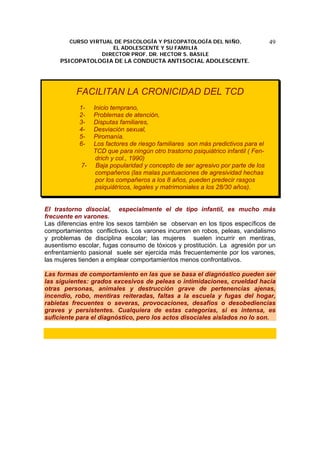 CURSO VIRTUAL DE PSICOLOGÍA Y PSICOPATOLOGÍA DEL NIÑO,
EL ADOLESCENTE Y SU FAMILIA
DIRECTOR PROF. DR. HECTOR S. BASILE
PSICOPATOLOGIA DE LA CONDUCTA ANTISOCIAL ADOLESCENTE.
49
FACILITAN LA CRONICIDAD DEL TCD
1- Inicio temprano,
2- Problemas de atención,
3- Disputas familiares,
4- Desviación sexual,
5- Piromanía.
6- Los factores de riesgo familiares son más predictivos para el
TCD que para ningún otro trastorno psiquiátrico infantil ( Fen-
drich y col., 1990)
7- Baja popularidad y concepto de ser agresivo por parte de los
compañeros (las malas puntuaciones de agresividad hechas
por los compañeros a los 8 años, pueden predecir rasgos
psiquiátricos, legales y matrimoniales a los 28/30 años).
El trastorno disocial, especialmente el de tipo infantil, es mucho más
frecuente en varones.
Las diferencias entre los sexos también se observan en los tipos específicos de
comportamientos conflictivos. Los varones incurren en robos, peleas, vandalismo
y problemas de disciplina escolar; las mujeres suelen incurrir en mentiras,
ausentismo escolar, fugas consumo de tóxicos y prostitución. La agresión por un
enfrentamiento pasional suele ser ejercida más frecuentemente por los varones,
las mujeres tienden a emplear comportamientos menos confrontativos.
Las formas de comportamiento en las que se basa el diagnóstico pueden ser
las siguientes: grados excesivos de peleas o intimidaciones, crueldad hacia
otras personas, animales y destrucción grave de pertenencias ajenas,
incendio, robo, mentiras reiteradas, faltas a la escuela y fugas del hogar,
rabietas frecuentes o severas, provocaciones, desafíos o desobediencias
graves y persistentes. Cualquiera de estas categorías, si es intensa, es
suficiente para el diagnóstico, pero los actos disociales aislados no lo son.
 