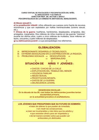 CURSO VIRTUAL DE PSICOLOGÍA Y PSICOPATOLOGÍA DEL NIÑO,
EL ADOLESCENTE Y SU FAMILIA
DIRECTOR PROF. DR. HECTOR S. BASILE
PSICOPATOLOGIA DE LA CONDUCTA ANTISOCIAL ADOLESCENTE.
5
d) Abuso sexual(3).
e) La prostitución infantil: niños utilizando sus cuerpos como fuente de recursos
económicos y que son explotados por mafias transnacionales (turismo sexual,
etc.).
f- Chicos de la guerra: huérfanos, hambrientos, desplazados, emigrados, des-
arraigados, marginados. Dos millones de niños muertos en las guerras “menores”
durante los últimos años, cuatro a cinco millones de mutilados, doce millones sin
techo, cincuenta y cuatro millones de desplazados.
g) La delincuencia juvenil: a cuya psicopatología nos referiremos.
GLOBALIZACION:
A- IMPRESIONANTE DESARROLLO TECNOLOGICO,
B- EXTREMA DESIGUALDAD EN LA DISTRIBUCION DE LA RIQUEZA,
C- PROBLEMAS SOCIALES ⇒ DESOCUPACION ⇒
⇒ MARGINALIDAD
⇓ ⇓ ⇓
SITUACIÓN DE NIÑ0S Y JOVENES :
⇓
• CHICOS / CHICAS DE LA CALLE
• EXPLOTACION DEL TRABAJO DEL MENOR
• VIOLENCIA FAMILIAR
• ABUSO SEXUAL
• PROSTITUCION INFANTIL
• CHICOS DE LA GUERRA
• DELINCUENCIA JUVENIL
DESERCION ESCOLAR :
En la década de los 80, casi todos los delincuentes juveniles tenían
escolaridad primaria,
en la actualidad prevalece el analfabetismo.
LOS JÓVENES QUE PRESUPONEN QUE SU FUTURO ES SOMBRÍO:
• tratan de obtener lo que pueden de inmediato,
• sin medir las consecuencias,
• creen ser invulnerables y más listos que los adultos y
• que necesitan dinero para ser respetados y
• de tal manera cometen actos que pueden ser
antisociales y/o delictuales.
 