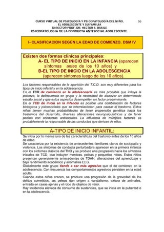 CURSO VIRTUAL DE PSICOLOGÍA Y PSICOPATOLOGÍA DEL NIÑO,
EL ADOLESCENTE Y SU FAMILIA
DIRECTOR PROF. DR. HECTOR S. BASILE
PSICOPATOLOGIA DE LA CONDUCTA ANTISOCIAL ADOLESCENTE.
50
I- CLASIFICACION SEGÚN LA EDAD DE COMIENZO. DSM IV
Existen dos formas clínicas principales:
A- EL TIPO DE INICIO EN LA INFANCIA (aparecen
síntomas antes de los 10 años) y
B-EL TIPO DE INICIO EN LA ADOLESCENCIA
(aparecen síntomas luego de los 10 años).
Los factores responsables de la aparición del T.C.D. son muy diferentes para los
tipos de inicio infantil y en la adolescencia.
En el TCD de comienzo en la adolescencia es más probable que influya la
pobreza, la delincuencia en grupo y la necesidad de alcanzar un determinado
estrato social y que estos aspectos desempeñen un factor predominante.
En el TCD de inicio en la infancia es posible una combinación de factores
biológicos y psicosociales que se interrelacionan para causar el trastorno. Estos
niños tienen muchas probabilidades de tener propensión genética hacia los
trastornos del desarrollo, diversas alteraciones neuropsiquiátricas y de tener
padres con conductas antisociales. La influencia de múltiples factores es
probablemente la responsable de las conductas que derivan de ellos.
A-TIPO DE INICIO INFANTIL:
Se inicia por lo menos una de las características del trastorno antes de los 10 años
de edad.
Se caracteriza por la existencia de antecedentes familiares claros de sociopatía y
violencia. Los síntomas de conducta perturbadora aparecen en la primera infancia
con los síntomas clásicos del TND y se produce una progresión hacia los síntomas
iniciales de TCD, que incluyen mentiras, peleas y pequeños robos. Estos niños
presentan generalmente antecedentes de TDAH, alteraciones del aprendizaje y
bajo rendimiento académico y anomalías EEG.
Globalmente este grupo tiende a ser más agresivo que el de comienzo en la
adolescencia. Con frecuencia los comportamientos agresivos persisten en la edad
adulta.
Cuando estos niños crecen, se produce una progresión de la gravedad de los
delitos cometidos, las peleas dan origen a vandalismo, tortura de animales,
entrada en casas ajenas y el robo de objetos de valor.
Hay incidencia elevada de consumo de sustancias, que se inicia en la pubertad o
en la adolescencia.
 