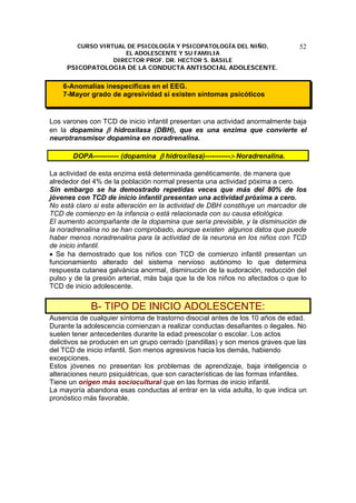 CURSO VIRTUAL DE PSICOLOGÍA Y PSICOPATOLOGÍA DEL NIÑO,
EL ADOLESCENTE Y SU FAMILIA
DIRECTOR PROF. DR. HECTOR S. BASILE
PSICOPATOLOGIA DE LA CONDUCTA ANTISOCIAL ADOLESCENTE.
52
6-Anomalías inespecíficas en el EEG.
7-Mayor grado de agresividad si existen síntomas psicóticos
Los varones con TCD de inicio infantil presentan una actividad anormalmente baja
en la dopamina β hidroxilasa (DBH), que es una enzima que convierte el
neurotransmisor dopamina en noradrenalina.
DOPA----------- (dopamina β hidroxilasa)-----------> Noradrenalina.
La actividad de esta enzima está determinada genéticamente, de manera que
alrededor del 4% de la población normal presenta una actividad póxima a cero.
Sin embargo se ha demostrado repetidas veces que más del 80% de los
jóvenes con TCD de inicio infantil presentan una actividad próxima a cero.
No está claro si esta alteración en la actividad de DBH constituye un marcador de
TCD de comienzo en la infancia o está relacionada con su causa etiológica.
El aumento acompañante de la dopamina que sería previsible, y la disminución de
la noradrenalina no se han comprobado, aunque existen algunos datos que puede
haber menos noradrenalina para la actividad de la neurona en los niños con TCD
de inicio infantil.
• Se ha demostrado que los niños con TCD de comienzo infantil presentan un
funcionamiento alterado del sistema nervioso autónomo lo que determina
respuesta cutanea galvánica anormal, disminución de la sudoración, reducción del
pulso y de la presión arterial, más baja que la de los niños no afectados o que lo
TCD de inicio adolescente.
B- TIPO DE INICIO ADOLESCENTE:
Ausencia de cualquier síntoma de trastorno disocial antes de los 10 años de edad.
Durante la adolescencia comienzan a realizar conductas desafiantes o ilegales. No
suelen tener antecedentes durante la edad preescolar o escolar. Los actos
delictivos se producen en un grupo cerrado (pandillas) y son menos graves que las
del TCD de inicio infantil. Son menos agresivos hacia los demás, habiendo
excepciones.
Estos jóvenes no presentan los problemas de aprendizaje, baja inteligencia o
alteraciones neuro psiquiátricas, que son características de las formas infantiles.
Tiene un origen más sociocultural que en las formas de inicio infantil.
La mayoría abandona esas conductas al entrar en la vida adulta, lo que indica un
pronóstico más favorable.
 