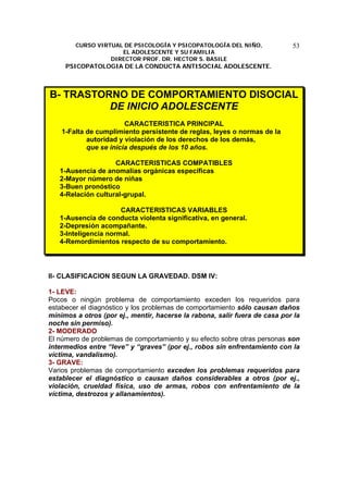 CURSO VIRTUAL DE PSICOLOGÍA Y PSICOPATOLOGÍA DEL NIÑO,
EL ADOLESCENTE Y SU FAMILIA
DIRECTOR PROF. DR. HECTOR S. BASILE
PSICOPATOLOGIA DE LA CONDUCTA ANTISOCIAL ADOLESCENTE.
53
B- TRASTORNO DE COMPORTAMIENTO DISOCIAL
DE INICIO ADOLESCENTE
CARACTERISTICA PRINCIPAL
1-Falta de cumplimiento persistente de reglas, leyes o normas de la
autoridad y violación de los derechos de los demás,
que se inicia después de los 10 años.
CARACTERISTICAS COMPATIBLES
1-Ausencia de anomalías orgánicas específicas
2-Mayor número de niñas
3-Buen pronóstico
4-Relación cultural-grupal.
CARACTERISTICAS VARIABLES
1-Ausencia de conducta violenta significativa, en general.
2-Depresión acompañante.
3-Inteligencia normal.
4-Remordimientos respecto de su comportamiento.
II- CLASIFICACION SEGUN LA GRAVEDAD. DSM IV:
1- LEVE:
Pocos o ningún problema de comportamiento exceden los requeridos para
estabecer el diagnóstico y los problemas de comportamiento sólo causan daños
mínimos a otros (por ej., mentir, hacerse la rabona, salir fuera de casa por la
noche sin permiso).
2- MODERADO
El número de problemas de comportamiento y su efecto sobre otras personas son
intermedios entre “leve” y “graves” (por ej., robos sin enfrentamiento con la
víctima, vandalismo).
3- GRAVE:
Varios problemas de comportamiento exceden los problemas requeridos para
establecer el diagnóstico o causan daños considerables a otros (por ej.,
violación, crueldad física, uso de armas, robos con enfrentamiento de la
víctima, destrozos y allanamientos).
 