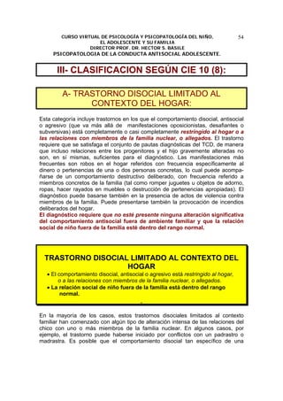 CURSO VIRTUAL DE PSICOLOGÍA Y PSICOPATOLOGÍA DEL NIÑO,
EL ADOLESCENTE Y SU FAMILIA
DIRECTOR PROF. DR. HECTOR S. BASILE
PSICOPATOLOGIA DE LA CONDUCTA ANTISOCIAL ADOLESCENTE.
54
III- CLASIFICACION SEGÚN CIE 10 (8):
A- TRASTORNO DISOCIAL LIMITADO AL
CONTEXTO DEL HOGAR:
Esta categoría incluye trastornos en los que el comportamiento disocial, antisocial
o agresivo (que va más allá de manifestaciones oposicionistas, desafiantes o
subversivas) está completamente o casi completamente restringido al hogar o a
las relaciones con miembros de la familia nuclear, o allegados. El trastorno
requiere que se satisfaga el conjunto de pautas diagnósticas del TCD, de manera
que incluso relaciones entre los progenitores y el hijo gravemente alteradas no
son, en sí mismas, suficientes para el diagnóstico. Las manifestaciones más
frecuentes son robos en el hogar referidos con frecuencia específicamente al
dinero o pertenencias de una o dos personas concretas, lo cual puede acompa-
ñarse de un comportamiento destructivo deliberado, con frecuencia referido a
miembros concretos de la familia (tal como romper juguetes u objetos de adorno,
ropas, hacer rayados en muebles o destrucción de pertenencias apropiadas). El
diagnóstico puede basarse también en la presencia de actos de violencia contra
miembros de la familia. Puede presentarse también la provocación de incendios
deliberados del hogar.
El diagnóstico requiere que no esté presente ninguna alteración significativa
del comportamiento antisocial fuera de ambiente familiar y que la relación
social de niño fuera de la familia esté dentro del rango normal.
TRASTORNO DISOCIAL LIMITADO AL CONTEXTO DEL
HOGAR
• El comportamiento disocial, antisocial o agresivo está restringido al hogar,
o a las relaciones con miembros de la familia nuclear, o allegados.
• La relación social de niño fuera de la familia está dentro del rango
normal.
En la mayoría de los casos, estos trastornos disociales limitados al contexto
familiar han comenzado con algún tipo de alteración intensa de las relaciones del
chico con uno o más miembros de la familia nuclear. En algunos casos, por
ejemplo, el trastorno puede haberse iniciado por conflictos con un padrastro o
madrastra. Es posible que el comportamiento disocial tan específico de una
 