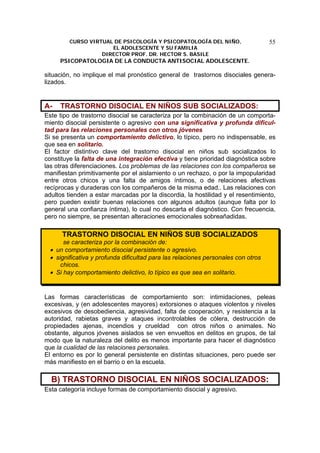 CURSO VIRTUAL DE PSICOLOGÍA Y PSICOPATOLOGÍA DEL NIÑO,
EL ADOLESCENTE Y SU FAMILIA
DIRECTOR PROF. DR. HECTOR S. BASILE
PSICOPATOLOGIA DE LA CONDUCTA ANTISOCIAL ADOLESCENTE.
55
situación, no implique el mal pronóstico general de trastornos disociales genera-
lizados.
A- TRASTORNO DISOCIAL EN NIÑOS SUB SOCIALIZADOS:
Este tipo de trastorno disocial se caracteriza por la combinación de un comporta-
miento disocial persistente o agresivo con una significativa y profunda dificul-
tad para las relaciones personales con otros jóvenes
Si se presenta un comportamiento delictivo, lo típico, pero no indispensable, es
que sea en solitario.
El factor distintivo clave del trastorno disocial en niños sub socializados lo
constituye la falta de una integración efectiva y tiene prioridad diagnóstica sobre
las otras diferenciaciones. Los problemas de las relaciones con los compañeros se
manifiestan primitivamente por el aislamiento o un rechazo, o por la impopularidad
entre otros chicos y una falta de amigos íntimos, o de relaciones afectivas
recíprocas y duraderas con los compañeros de la misma edad.. Las relaciones con
adultos tienden a estar marcadas por la discordia, la hostilidad y el resentimiento,
pero pueden existir buenas relaciones con algunos adultos (aunque falta por lo
general una confianza íntima), lo cual no descarta el diagnóstico. Con frecuencia,
pero no siempre, se presentan alteraciones emocionales sobreañadidas.
TRASTORNO DISOCIAL EN NIÑOS SUB SOCIALIZADOS
se caracteriza por la combinación de:
• un comportamiento disocial persistente o agresivo.
• significativa y profunda dificultad para las relaciones personales con otros
chicos.
• Si hay comportamiento delictivo, lo típico es que sea en solitario.
Las formas características de comportamiento son: intimidaciones, peleas
excesivas, y (en adolescentes mayores) extorsiones o ataques violentos y niveles
excesivos de desobediencia, agresividad, falta de cooperación, y resistencia a la
autoridad, rabietas graves y ataques incontrolables de cólera, destrucción de
propiedades ajenas, incendios y crueldad con otros niños o animales. No
obstante, algunos jóvenes aislados se ven envueltos en delitos en grupos, de tal
modo que la naturaleza del delito es menos importante para hacer el diagnóstico
que la cualidad de las relaciones personales.
El entorno es por lo general persistente en distintas situaciones, pero puede ser
más manifiesto en el barrio o en la escuela.
B) TRASTORNO DISOCIAL EN NIÑOS SOCIALIZADOS:
Esta categoría incluye formas de comportamiento disocial y agresivo.
 