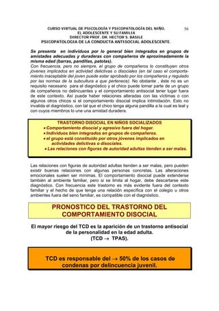 CURSO VIRTUAL DE PSICOLOGÍA Y PSICOPATOLOGÍA DEL NIÑO,
EL ADOLESCENTE Y SU FAMILIA
DIRECTOR PROF. DR. HECTOR S. BASILE
PSICOPATOLOGIA DE LA CONDUCTA ANTISOCIAL ADOLESCENTE.
56
Se presenta en individuos por lo general bien integrados en grupos de
amistades adecuadas y duraderas con compañeros de aproximadamente la
misma edad (barras, pandillas, patotas).
Con frecuencia, pero no siempre, el grupo de compañeros lo constituyen otros
jóvenes implicados en actividad delictivas o disociales (en tal caso el comporta-
miento inaceptable del joven puede estar aprobado por los compañeros y regulado
por las normas de la subcultura a que pertenece). No obstante , éste no es un
requisito necesario para el diagnóstico y el chico puede tomar parte de un grupo
de compañeros no delincuentes y el comportamiento antisocial tener lugar fuera
de este contexto. Así puede haber relaciones alteradas con las víctimas o con
algunos otros chicos si el comportamiento disocial implica intimidación. Esto no
invalida el diagnóstico, con tal que el chico tenga alguna pandilla a la cual es leal y
con cuyos miembros lo une una amistad duradera.
TRASTORNO DISOCIAL EN NIÑOS SOCIALIZADOS
• Comportamiento disocial y agresivo fuera del hogar.
• Individuos bien integrados en grupos de compañeros.
• el grupo está constituido por otros jóvenes implicados en
actividades delictivas o disociales.
• Las relaciones con figuras de autoridad adultas tienden a ser malas.
Las relaciones con figuras de autoridad adultas tienden a ser malas, pero pueden
existir buenas relaciones con algunas personas concretas. Las alteraciones
emocionales suelen ser mínimas. El comportamiento disocial puede extenderse
también al ambiente familiar, pero si se limita al hogar, debe descartarse este
diagnóstico. Con frecuencia este trastorno es más evidente fuera del contexto
familiar y el hecho de que tenga una relación específica con el colegio u otros
ambientes fuera del seno familiar, es compatible con el diagnóstico.
PRONOSTICO DEL TRASTORNO DEL
COMPORTAMIENTO DISOCIAL
El mayor riesgo del TCD es la aparición de un trastorno antisocial
de la personalidad en la edad adulta.
(TCD → TPAS).
TCD es responsable del → 50% de los casos de
condenas por delincuencia juvenil.
 