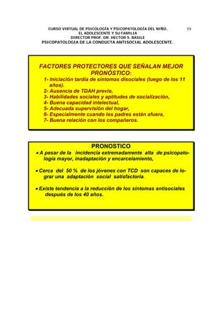 CURSO VIRTUAL DE PSICOLOGÍA Y PSICOPATOLOGÍA DEL NIÑO,
EL ADOLESCENTE Y SU FAMILIA
DIRECTOR PROF. DR. HECTOR S. BASILE
PSICOPATOLOGIA DE LA CONDUCTA ANTISOCIAL ADOLESCENTE.
59
FACTORES PROTECTORES QUE SEÑALAN MEJOR
PRONÓSTICO:
1- Iniciación tardía de síntomas disociales (luego de los 11
años).
2- Ausencia de TDAH previo,
3- Habilidades sociales y aptitudes de socialización,
4- Buena capacidad intelectual,
5- Adecuada supervisión del hogar,
6- Especialmente cuando los padres están afuera,
7- Buena relación con los compañeros.
PRONOSTICO
• A pesar de la incidencia extremadamente alta de psicopato-
logía mayor, inadaptación y encarcelamiento,
• Cerca del 50 % de los jóvenes con TCD son capaces de lo-
grar una adaptación social satisfactoria.
• Existe tendencia a la reducción de los síntomas antisociales
después de los 40 años.
 