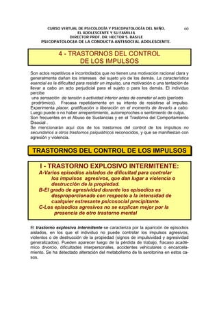 CURSO VIRTUAL DE PSICOLOGÍA Y PSICOPATOLOGÍA DEL NIÑO,
EL ADOLESCENTE Y SU FAMILIA
DIRECTOR PROF. DR. HECTOR S. BASILE
PSICOPATOLOGIA DE LA CONDUCTA ANTISOCIAL ADOLESCENTE.
60
4 - TRASTORNOS DEL CONTROL
DE LOS IMPULSOS
Son actos repetitivos e incontrolados que no tienen una motivación racional clara y
generalmente dañan los intereses del sujeto y/o de los demás. La característica
esencial es la dificultad para resistir un impulso, una motivación o una tentación de
llevar a cabo un acto perjudicial para el sujeto o para los demás. El individuo
percibe
una sensación de tensión o actividad interior antes de cometer el acto (período
prodrómico). Fracasa repetidamente en su intento de resistirse al impulso.
Experimenta placer, gratificación o liberación en el momento de llevarlo a cabo.
Luego puede o no haber arrepentimiento, autorreproches o sentimiento de culpa.
Son frecuentes en el Abuso de Sustancias y en el Trastorno del Comportamiento
Disocial .
Se mencionarán aquí dos de los trastornos del control de los impulsos no
secundarios a otros trastornos psiquiátricos reconocidos, y que se manifiestan con
agresión y violencia.
TRASTORNOS DEL CONTROL DE LOS IMPULSOS
I - TRASTORNO EXPLOSIVO INTERMITENTE:
A-Varios episodios aislados de dificultad para controlar
los impulsos agresivos, que dan lugar a violencia o
destrucción de la propiedad.
B-El grado de agresividad durante los episodios es
desproporcionado con respecto a la intensidad de
cualquier estresante psicosocial precipitante.
C-Los episodios agresivos no se explican mejor por la
presencia de otro trastorno mental
El trastorno explosivo intermitente se caracteriza por la aparición de episodios
aislados, en los que el individuo no puede controlar los impulsos agresivos,
violentos o de destrucción de la propiedad (signos de impulsividad y agresividad
generalizados). Pueden aparecer luego de la pérdida de trabajo, fracaso acadé-
mico divorcio, dificultades interpersonales, accidentes vehiculares o encarcela-
miento. Se ha detectado alteración del metabolismo de la serotonina en estos ca-
sos.
 