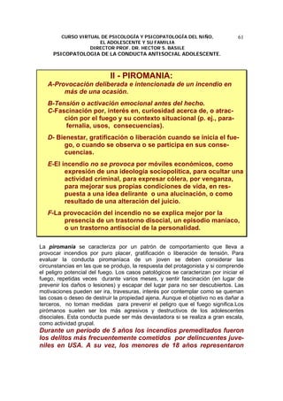 CURSO VIRTUAL DE PSICOLOGÍA Y PSICOPATOLOGÍA DEL NIÑO,
EL ADOLESCENTE Y SU FAMILIA
DIRECTOR PROF. DR. HECTOR S. BASILE
PSICOPATOLOGIA DE LA CONDUCTA ANTISOCIAL ADOLESCENTE.
61
II - PIROMANIA:
A-Provocación deliberada e intencionada de un incendio en
más de una ocasión.
B-Tensión o activación emocional antes del hecho.
C-Fascinación por, interés en, curiosidad acerca de, o atrac-
ción por el fuego y su contexto situacional (p. ej., para-
fernalia, usos, consecuencias).
D- Bienestar, gratificación o liberación cuando se inicia el fue-
go, o cuando se observa o se participa en sus conse-
cuencias.
E-El incendio no se provoca por móviles económicos, como
expresión de una ideología sociopolítica, para ocultar una
actividad criminal, para expresar cólera, por venganza,
para mejorar sus propias condiciones de vida, en res-
puesta a una idea delirante o una alucinación, o como
resultado de una alteración del juicio.
F-La provocación del incendio no se explica mejor por la
presencia de un trastorno disocial, un episodio maníaco,
o un trastorno antisocial de la personalidad.
La piromanía se caracteriza por un patrón de comportamiento que lleva a
provocar incendios por puro placer, gratificación o liberación de tensión. Para
evaluar la conducta piromaníaca de un joven se deben considerar las
circunstancias en las que se produjo, la respuesta del protagonista y si comprende
el peligro potencial del fuego. Los casos patológicos se caracterizan por iniciar el
fuego, repetidas veces durante varios meses, y sentir fascinación (en lugar de
prevenir los daños o lesiones) y escapar del lugar para no ser descubiertos. Las
motivaciones pueden ser ira, travesuras, interés por contemplar como se queman
las cosas o deseo de destruir la propiedad ajena. Aunque el objetivo no es dañar a
terceros, no toman medidas para prevenir el peligro que el fuego significa.Los
pirómanos suelen ser los más agresivos y destructivos de los adolescentes
disociales. Esta conducta puede ser más devastadora si se realiza a gran escala,
como actividad grupal.
Durante un período de 5 años los incendios premeditados fueron
los delitos más frecuentemente cometidos por delincuentes juve-
niles en USA. A su vez, los menores de 18 años representaron
 