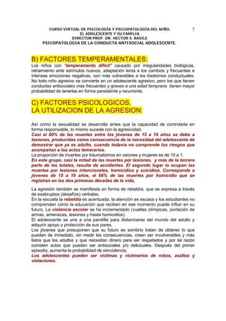 CURSO VIRTUAL DE PSICOLOGÍA Y PSICOPATOLOGÍA DEL NIÑO,
EL ADOLESCENTE Y SU FAMILIA
DIRECTOR PROF. DR. HECTOR S. BASILE
PSICOPATOLOGIA DE LA CONDUCTA ANTISOCIAL ADOLESCENTE.
7
B) FACTORES TEMPERAMENTALES:
Los niños con “temperamento difícil” causado por irregularidades biológicas,
retraimiento ante estímulos nuevos, adaptación lenta a los cambios y frecuentes e
intensas emociones negativas, son más vulnerables a los trastornos conductuales.
No todo niño agresivo se convierte en un adolescente agresivo, pero los que tienen
conductas antisociales más frecuentes y graves a una edad temprana tienen mayor
probabilidad de tenerlas en forma persistente y recurrente.
C) FACTORES PSICOLOGICOS.
LA UTILIZACION DE LA AGRESION:
Así como la sexualidad se desarrolla antes que la capacidad de controlarla en
forma responsable, lo mismo sucede con la agresividad.
Casi el 80% de las muertes entre los jóvenes de 15 a 19 años se debe a
lesiones, producidas como consecuencia de la necesidad del adolescente de
demostrar que ya es adulto, cuando todavía no comprende los riesgos que
acompañan a los actos temerarios.
La proporción de muertes por traumatismos en varones y mujeres es de 10 a 1.
En este grupo, casi la mitad de las muertes por lesiones, y más de la tercera
parte de las totales, resulta de accidentes. El segundo lugar lo ocupan las
muertes por lesiones intencionales, homicidios y suicidios. Corresponde a
jóvenes de 15 a 19 años, el 66% de las muertes por homicidio que se
registran en las dos primeras décadas de la vida,
La agresión también se manifiesta en forma de rebeldía, que se expresa a través
de exabruptos (desafíos) verbales.
En la escuela la rebeldía es acentuada, la atención es escasa y los estudiantes no
comprenden cómo la educación que reciben en ese momento puede influir en su
futuro. La violencia escolar se ha incrementado (vueltas olímpicas, portación de
armas, amenazas, lesiones y hasta homicidios).
El adolescente se une a una pandilla para distanciarse del mundo del adulto y
adquirir apoyo y protección de sus pares.
Los jóvenes que presuponen que su futuro es sombrío tratan de obtener lo que
pueden de inmediato, sin medir las consecuencias, creen ser invulnerables y más
listos que los adultos y que necesitan dinero para ser respetados y por tal razón
cometen actos que pueden ser antisociales y/o delictuales. Después del primer
episodio, aumenta la probabilidad de reincidencia.
Los adolescentes pueden ser víctimas y victimarios de robos, asaltos y
violaciones.
 