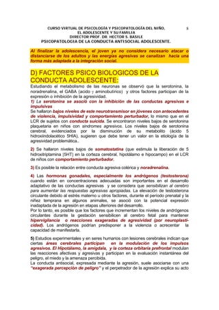 CURSO VIRTUAL DE PSICOLOGÍA Y PSICOPATOLOGÍA DEL NIÑO,
EL ADOLESCENTE Y SU FAMILIA
DIRECTOR PROF. DR. HECTOR S. BASILE
PSICOPATOLOGIA DE LA CONDUCTA ANTISOCIAL ADOLESCENTE.
8
Al finalizar la adolescencia, el joven ya no considera necesario atacar o
distanciarse de los adultos y las energías agresivas se canalizan hacia una
forma más adaptada a la integración social.
D) FACTORES PSICO BIOLOGICOS DE LA
CONDUCTA ADOLESCENTE:
Estudiando el metabolismo de las neuronas se observó que la serotonina, la
noradrenalina, el GABA (acido γ aminobutírico) y otros factores participan de la
expresión o inhibición de la agresividad.
1) La serotonina se asoció con la inhibición de las conductas agresivas e
impulsivas
Se hallaron bajos niveles de este neurotransmisor en jóvenes con antecedentes
de violencia, impulsividad y comportamiento perturbador, lo mismo que en el
LCR de sujetos con conducta suicida. Se encontraron niveles bajos de serotonina
plaquetaria en niños con sindromes agresivos. Los niveles bajos de serotonina
cerebral, evidenciados por la disminución de su metabolito (ácido 5
hidroxiindolacético 5HIA), sugieren que debe tener un valor en la etiología de la
agresividad problemática..
2) Se hallaron niveles bajos de somatostatina (que estimula la liberación de 5
hidroxitriptamina [5HT] en la corteza cerebral, hipotálamo e hipocampo) en el LCR
de niños con comportamiento perturbador.
3) Es posible la relación entre conducta agresiva colérica y noradrenalina.
4) Las hormonas gonadales, especialmente los andrógenos (testosterona)
cuando están en concentraciones adecuadas son importantes en el desarrollo
adaptativo de las conductas agresivas y se considera que sensibilizan al cerebro
para aumentar las respuestas agresivas apropiadas. La elevación de testosterona
circulante debido al estrés materno u otros factores, durante el período prenatal y la
niñez temprana en algunos animales, se asoció con la potencial expresión
inadaptada de la agresión en etapas ulteriores del desarrollo.
Por lo tanto, es posible que los factores que incrementan los niveles de andrógenos
circulantes durante la gestación sensibilicen al cerebro fetal para mantener
hipervigilancia o reacciones exageradas de agresividad (por neuroplasti-
cidad). Los andrógenos podrían predisponer a la violencia o acrecentar la
capacidad de manifestarla.
5) Estudios experimentales y en seres humanos con lesiones cerebrales indican que
ciertas áreas cerebrales participan en la modulación de los impulsos
agresivos. El Hipotálamo, la amígdala, y la corteza orbitaria prefrontal modulan
las reacciones afectivas y agresivas y participan en la evaluación instantánea del
peligro, el miedo y la amenaza percibida.
La conducta antisocial, expresada mediante la agresión, suele asociarse con una
“exagerada percepción de peligro” y el perpetrador de la agresión explica su acto
 
