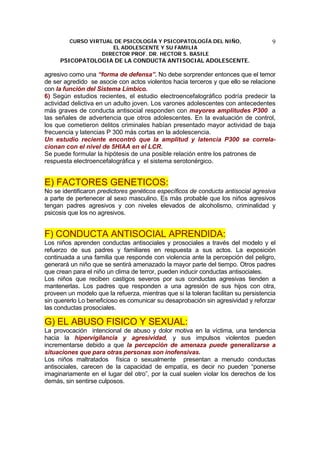 CURSO VIRTUAL DE PSICOLOGÍA Y PSICOPATOLOGÍA DEL NIÑO,
EL ADOLESCENTE Y SU FAMILIA
DIRECTOR PROF. DR. HECTOR S. BASILE
PSICOPATOLOGIA DE LA CONDUCTA ANTISOCIAL ADOLESCENTE.
9
agresivo como una “forma de defensa”. No debe sorprender entonces que el temor
de ser agredido se asocie con actos violentos hacia terceros y que ello se relacione
con la función del Sistema Límbico.
6) Según estudios recientes, el estudio electroencefalográfico podría predecir la
actividad delictiva en un adulto joven. Los varones adolescentes con antecedentes
más graves de conducta antisocial responden con mayores amplitudes P300 a
las señales de advertencia que otros adolescentes. En la evaluación de control,
los que cometieron delitos criminales habían presentado mayor actividad de baja
frecuencia y latencias P 300 más cortas en la adolescencia.
Un estudio reciente encontró que la amplitud y latencia P300 se correla-
cionan con el nivel de 5HIAA en el LCR.
Se puede formular la hipótesis de una posible relación entre los patrones de
respuesta electroencefalográfica y el sistema serotonérgico.
E) FACTORES GENETICOS:
No se identificaron predictores genéticos específicos de conducta antisocial agresiva
a parte de pertenecer al sexo masculino. Es más probable que los niños agresivos
tengan padres agresivos y con niveles elevados de alcoholismo, criminalidad y
psicosis que los no agresivos.
F) CONDUCTA ANTISOCIAL APRENDIDA:
Los niños aprenden conductas antisociales y prosociales a través del modelo y el
refuerzo de sus padres y familiares en respuesta a sus actos. La exposición
continuada a una familia que responde con violencia ante la percepción del peligro,
generará un niño que se sentirá amenazado la mayor parte del tiempo. Otros padres
que crean para el niño un clima de terror, pueden inducir conductas antisociales.
Los niños que reciben castigos severos por sus conductas agresivas tienden a
mantenerlas. Los padres que responden a una agresión de sus hijos con otra,
proveen un modelo que la refuerza, mientras que si la toleran facilitan su persistencia
sin quererlo Lo beneficioso es comunicar su desaprobación sin agresividad y reforzar
las conductas prosociales.
G) EL ABUSO FISICO Y SEXUAL:
La provocación intencional de abuso y dolor motiva en la víctima, una tendencia
hacia la hipervigilancia y agresividad, y sus impulsos violentos pueden
incrementarse debido a que la percepción de amenaza puede generalizarse a
situaciones que para otras personas son inofensivas.
Los niños maltratados física o sexualmente presentan a menudo conductas
antisociales, carecen de la capacidad de empatía, es decir no pueden “ponerse
imaginariamente en el lugar del otro”, por la cual suelen violar los derechos de los
demás, sin sentirse culposos.
 