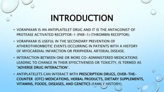INTRODUCTION
• VORAPAXAR IS AN ANTIPLATELET DRUG AND IT IS THE ANTAGONIST OF
PROTEASE ACTIVATED RECEPTOR-1 (PAR-1) (THROMB...