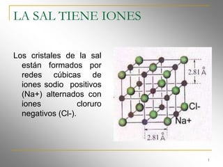 LA SAL TIENE IONES

Los cristales de la sal
  están formados por
  redes cúbicas de
  iones sodio positivos
  (Na+) alternados con
  iones            cloruro
  negativos (Cl-).




                             1
 