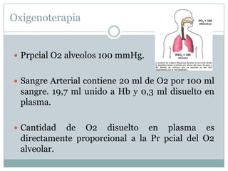 Oxigenoterapia


 Prpcial O2 alveolos 100 mmHg.


 Sangre Arterial contiene 20 ml de O2 por 100 ml
  sangre. 19,7 ml unido a Hb y 0,3 ml disuelto en
  plasma.

 Cantidad  de O2 disuelto en plasma es
  directamente proporcional a la Pr pcial del O2
  alveolar.
 